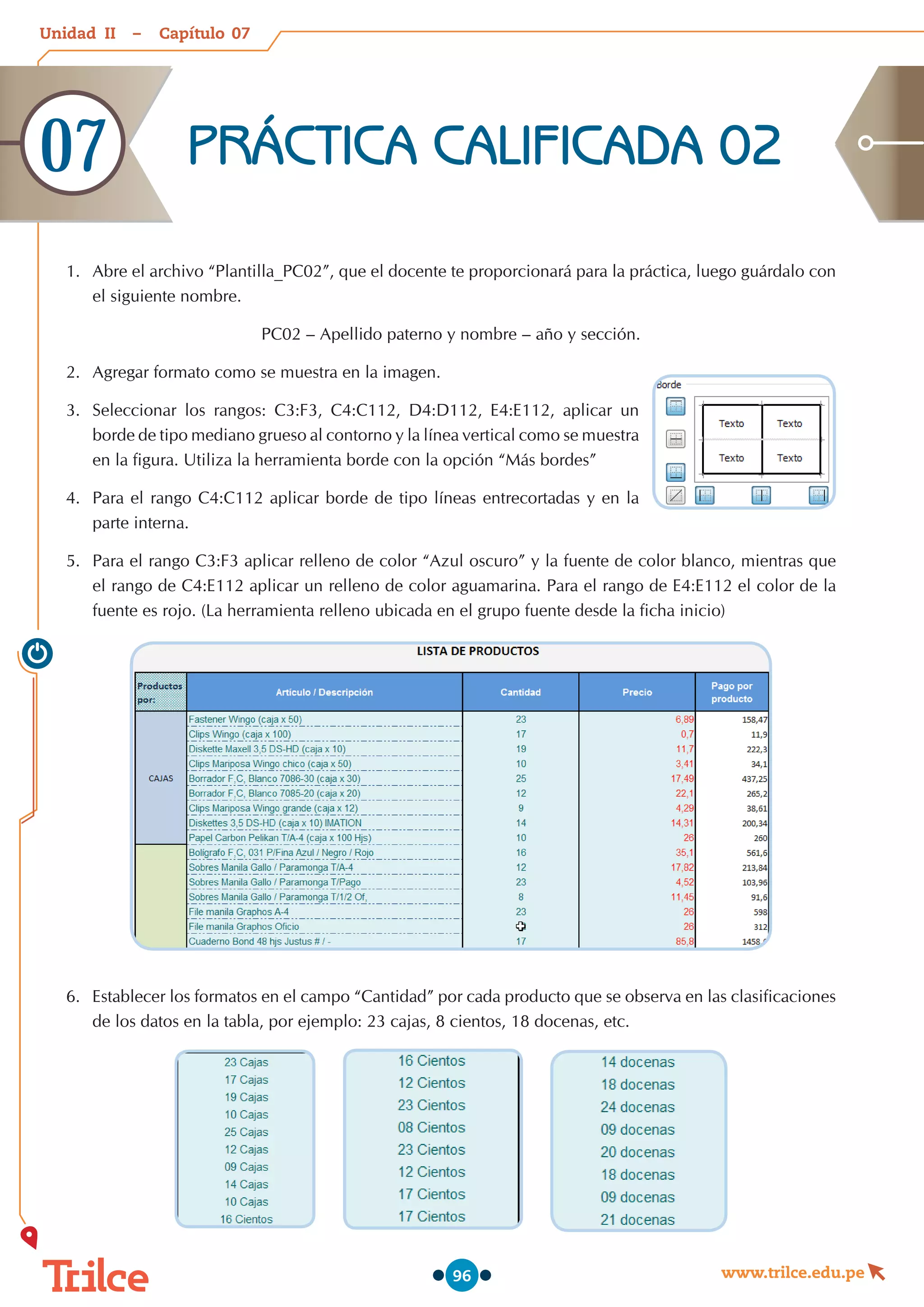 Unidad – Capítulo
www.trilce.edu.pe
96
PRÁCTICA CALIFICADA 02
07
1.	 Abre el archivo “Plantilla_PC02”, que el docente te proporcionará para la práctica, luego guárdalo con
el siguiente nombre.
PC02 – Apellido paterno y nombre – año y sección.
2.	 Agregar formato como se muestra en la imagen.
3.	 Seleccionar los rangos: C3:F3, C4:C112, D4:D112, E4:E112, aplicar un
borde de tipo mediano grueso al contorno y la línea vertical como se muestra
en la figura. Utiliza la herramienta borde con la opción “Más bordes”
4.	 Para el rango C4:C112 aplicar borde de tipo líneas entrecortadas y en la
parte interna.
5.	 Para el rango C3:F3 aplicar relleno de color “Azul oscuro” y la fuente de color blanco, mientras que
el rango de C4:E112 aplicar un relleno de color aguamarina. Para el rango de E4:E112 el color de la
fuente es rojo. (La herramienta relleno ubicada en el grupo fuente desde la ficha inicio)
6.	 Establecer los formatos en el campo “Cantidad” por cada producto que se observa en las clasificaciones
de los datos en la tabla, por ejemplo: 23 cajas, 8 cientos, 18 docenas, etc.
07
II
 
