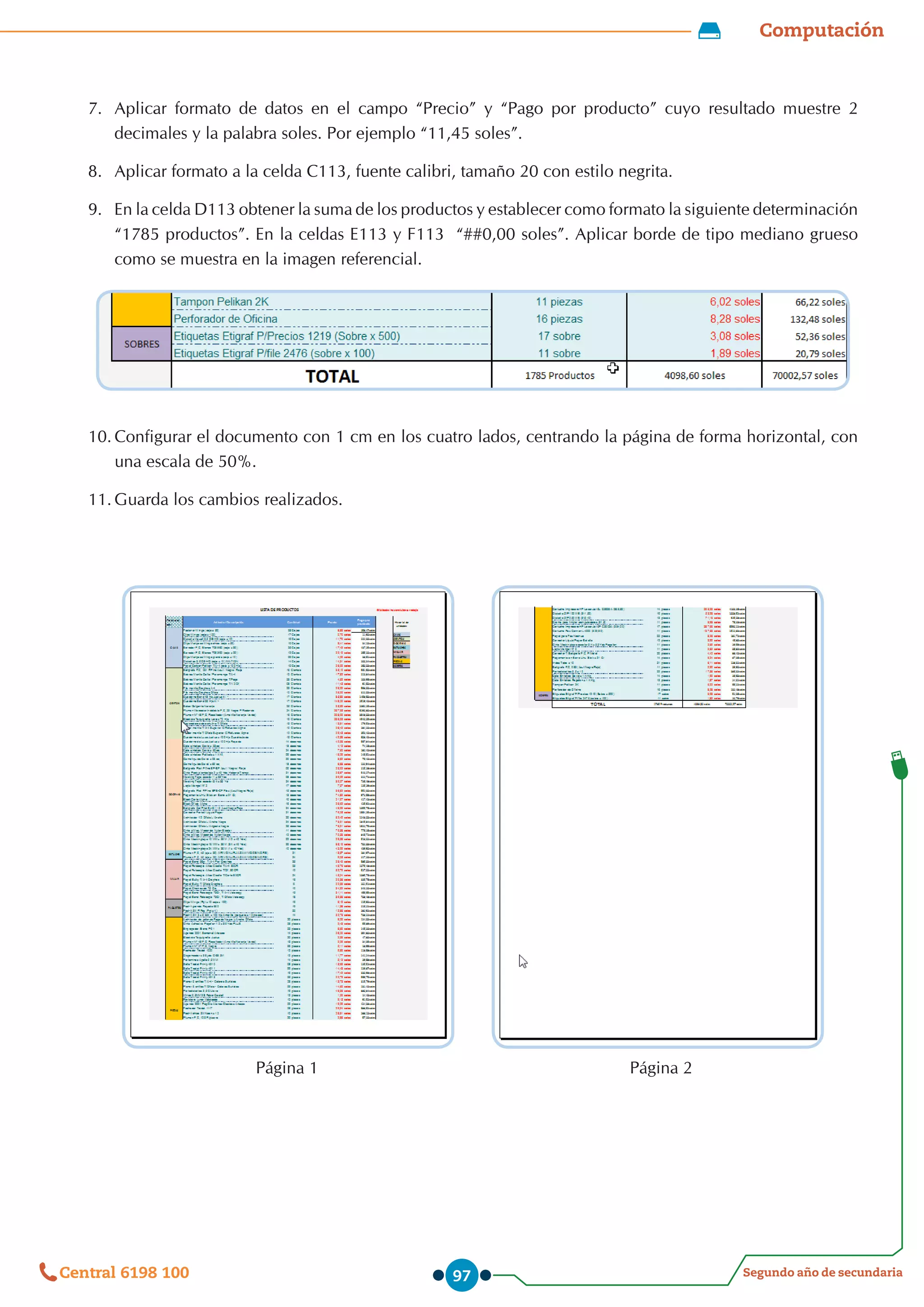 Computación
Segundo año de secundaria
Central 6198 100 97
7.	 Aplicar formato de datos en el campo “Precio” y “Pago por producto” cuyo resultado muestre 2
decimales y la palabra soles. Por ejemplo “11,45 soles”.
8.	 Aplicar formato a la celda C113, fuente calibri, tamaño 20 con estilo negrita.
9.	 En la celda D113 obtener la suma de los productos y establecer como formato la siguiente determinación
“1785 productos”. En la celdas E113 y F113  “##0,00 soles”. Aplicar borde de tipo mediano grueso
como se muestra en la imagen referencial.
10.	Configurar el documento con 1 cm en los cuatro lados, centrando la página de forma horizontal, con
una escala de 50%.
11.	Guarda los cambios realizados.
Página 2
Página 1
 