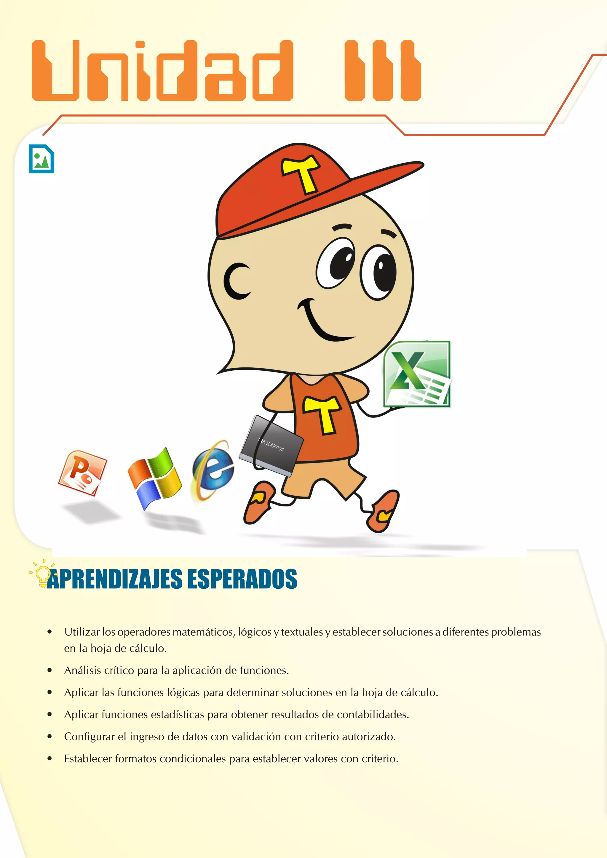 APRENDIZAJES ESPERADOS
•	 Utilizar los operadores matemáticos, lógicos y textuales y establecer soluciones a diferentes problemas
en la hoja de cálculo.
•	 Análisis crítico para la aplicación de funciones.
•	 Aplicar las funciones lógicas para determinar soluciones en la hoja de cálculo.
•	 Aplicar funciones estadísticas para obtener resultados de contabilidades.
•	 Configurar el ingreso de datos con validación con criterio autorizado.
•	 Establecer formatos condicionales para establecer valores con criterio.
MICROSOFT WORD
Unidad III
 