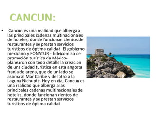 CANCUN: Cancun es una realidad que alberga a las principales cadenas multinacionales de hoteles, donde funcionan cientos de restaurantes y se prestan servicios turísticos de óptima calidad. El gobierno mexicano y FONATUR - fideicomiso de promoción turística de México- planearon con todo detalle la creación de una ciudad turística en esta angosta franja de arena, que de un lado se asoma al Mar Caribe y del otro a la Laguna Nichupté. Hoy en día, Cancun es una realidad que alberga a las principales cadenas multinacionales de hoteles, donde funcionan cientos de restaurantes y se prestan servicios turísticos de óptima calidad.