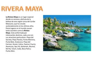 La Riviera Maya es un lugar especial donde se convive y disfruta de la belleza de esta región única del Caribe Mexicano, que ha crecido aceleradamente en los últimos años. Pocos lugares en el mundo causan tanto asombro como la Riviera Maya. Está conformada por interesantes destinos, cada uno con sus atractivos particulares: Playa del Secreto, Playa Paraíso, Punta Maroma, Punta Bete, Xcalacoco, Playa del Carmen, Xcaret, Calica, Paamul, Puerto Aventuras, XpuHá, Kantenah, Akumal, XelHá, Tulum, Cobá, Boca Paila y Punta Allen.RIVERA MAYA