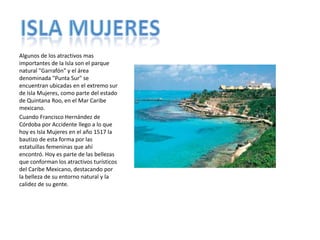 Algunos de los atractivos mas importantes de la Isla son el parque natural "Garrafón" y el área denominada "Punta Sur" se encuentran ubicadas en el extremo sur de Isla Mujeres, como parte del estado de Quintana Roo, en el Mar Caribe mexicano.Cuando Francisco Hernández de Córdoba por Accidente llego a lo que hoy es Isla Mujeres en el año 1517 la bautizo de esta forma por las estatuillas femeninas que ahí encontró. Hoy es parte de las bellezas que conforman los atractivos turísticos del Caribe Mexicano, destacando por la belleza de su entorno natural y la calidez de su gente.ISLA MUJERES