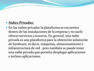 Nubes Privadas:En las nubes privadas la plataforma se encuentra dentro de las instalaciones de la empresa y no suele ofrecer servicios a terceros. En general, una nube privada es una plataforma para la obtención solamente de hardware, es decir, máquinas, almacenamiento e infraestructura de red , pero también se puede tener una nube privada que permita desplegar aplicaciones  e incluso aplicaciones.