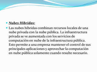 Nubes Híbridas:Las nubes híbridas combinan recursos locales de una nube privada con la nube pública. La infraestructura privada se ve aumentada con los servicios de computación en nube de la infraestructura pública. Esto permite a una empresa mantener el control de sus principales aplicaciones y aprovechar la computación en nube pública solamente cuando resulte necesario.