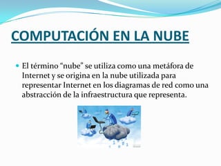 COMPUTACIÓN EN LA NUBEEl término “nube” se utiliza como una metáfora de Internet y se origina en la nube utilizada para representar Internet en los diagramas de red como una abstracción de la infraestructura que representa.
