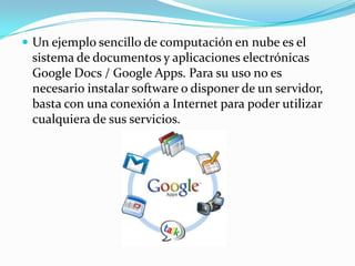 Un ejemplo sencillo de computación en nube es el sistema de documentos y aplicaciones electrónicas Google Docs / Google Apps. Para su uso no es necesario instalar software o disponer de un servidor, basta con una conexión a Internet para poder utilizar cualquiera de sus servicios.