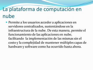 La plataforma de computación en nubePermite a los usuarios acceder a aplicaciones en servidores centralizados, sustentándose en la infraestructura de la nube. De esta manera, permite el funcionamiento de las aplicaciones en nube, facilitando  la implementación de las mismas sin el costo y la complejidad de mantener múltiples capas de hardware y software como ha ocurrido hasta ahora.