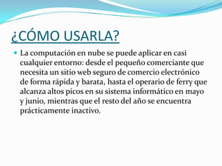 ¿CÓMO USARLA?La computación en nube se puede aplicar en casi cualquier entorno: desde el pequeño comerciante que necesita un sitio web seguro de comercio electrónico de forma rápida y barata, hasta el operario de ferry que alcanza altos picos en su sistema informático en mayo y junio, mientras que el resto del año se encuentra prácticamente inactivo.