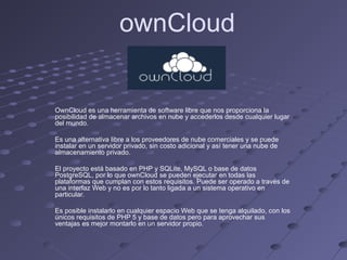 ownCloud
OwnCloud es una herramienta de software libre que nos proporciona la
posibilidad de almacenar archivos en nube y accederlos desde cualquier lugar
del mundo.
Es una alternativa libre a los proveedores de nube comerciales y se puede
instalar en un servidor privado, sin costo adicional y así tener una nube de
almacenamiento privado.
El proyecto está basado en PHP y SQLite, MySQL o base de datos
PostgreSQL, por lo que ownCloud se pueden ejecutar en todas las
plataformas que cumplan con estos requisitos. Puede ser operado a través de
una interfaz Web y no es por lo tanto ligada a un sistema operativo en
particular.
Es posible instalarlo en cualquier espacio Web que se tenga alquilado, con los
únicos requisitos de PHP 5 y base de datos pero para aprovechar sus
ventajas es mejor montarlo en un servidor propio.
 