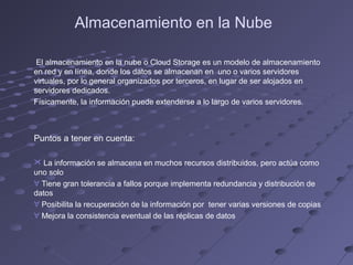 Almacenamiento en la Nube
El almacenamiento en la nube o Cloud Storage es un modelo de almacenamiento
en red y en línea, donde los datos se almacenan en uno o varios servidores
virtuales, por lo general organizados por terceros, en lugar de ser alojados en
servidores dedicados.
Físicamente, la información puede extenderse a lo largo de varios servidores.
Puntos a tener en cuenta:
 La información se almacena en muchos recursos distribuidos, pero actúa como
uno solo
∀ Tiene gran tolerancia a fallos porque implementa redundancia y distribución de
datos
∀ Posibilita la recuperación de la información por tener varias versiones de copias
∀ Mejora la consistencia eventual de las réplicas de datos
 