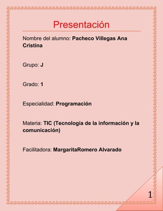 1
Presentación
Nombre del alumno: Pacheco Villegas Ana
Cristina
Grupo: J
Grado: 1
Especialidad: Programación
Materia: TIC (Tecnología de la información y la
comunicación)
Facilitadora: MargaritaRomero Alvarado
 