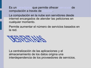Es un paradigma que permite ofrecer servicios de
computación a través de Internet.
La computación en la nube son servidores desde
internet encargados de atender las peticiones en
cualquier momento.
Permite aumentar el número de servicios basados en
la red.

La centralización de las aplicaciones y el
almacenamiento de los datos origina una
interdependencia de los proveedores de servicios.

 