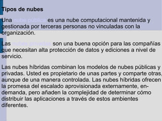 Tipos de nubes
Una nube pública es una nube computacional mantenida y
gestionada por terceras personas no vinculadas con la
organización.
Las nubes privadas son una buena opción para las compañías
que necesitan alta protección de datos y ediciones a nivel de
servicio.

Las nubes híbridas combinan los modelos de nubes públicas y
privadas. Usted es propietario de unas partes y comparte otras,
aunque de una manera controlada. Las nubes híbridas ofrecen
la promesa del escalado aprovisionada externamente, endemanda, pero añaden la complejidad de determinar cómo
distribuir las aplicaciones a través de estos ambientes
diferentes.

 