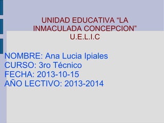 UNIDAD EDUCATIVA “LA
INMACULADA CONCEPCION”
U.E.L.I.C

NOMBRE: Ana Lucia Ipiales
CURSO: 3ro Técnico
FECHA: 2013-10-15
AÑO LECTIVO: 2013-2014

 