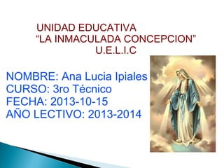 UNIDAD EDUCATIVA
“LA INMACULADA CONCEPCION”
U.E.L.I.C

NOMBRE: Ana Lucia Ipiales
CURSO: 3ro Técnico
FECHA: 2013-10-15
AÑO LECTIVO: 2013-2014

 