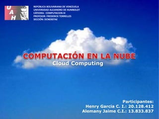 Participantes:
Henry Garcia C. I.: 20.128.412
Alemany Jaime C.I.: 13.833.837
REPÚBLICA BOLIVARIANA DE VENEZUELA
UNIVERSIDAD ALEJANDRO DE HUMBOLDT
CÁTEDRA: COMPUTACION III
PROFESOR: FREDERICK TORRELLES
SECCIÓN: DCN0307AE
Cloud Computing
 