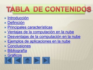  Introducción
 Definición
 Principales características
 Ventajas de la computación en la nube
 Desventajas de la computación en la nube
 Ejemplos de aplicaciones en la nube
 Conclusiones
 Bibliografía
 Gráficos
 