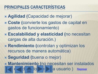 PRINCIPALES CARACTERÍSTICAS
 Agilidad (Capacidad de mejorar)
 Coste (convierte los gastos de capital en
gastos de funcionamiento)
 Escalabilidad y elasticidad (no necesitan
cargas de alta duración.)
 Rendimiento (controlan y optimizan los
recursos de manera automática)
 Seguridad (buena o mejor)
 Mantenimiento (no necesitan ser instalados
en el ordenador de cada usuario ) Regresar
 