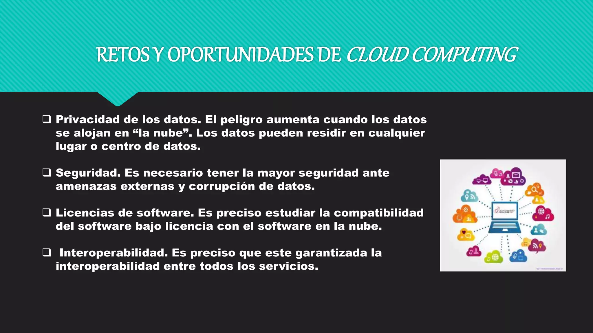 RETOS Y OPORTUNIDADES DE CLOUDCOMPUTING
 Privacidad de los datos. El peligro aumenta cuando los datos
se alojan en “la nube”. Los datos pueden residir en cualquier
lugar o centro de datos.
 Seguridad. Es necesario tener la mayor seguridad ante
amenazas externas y corrupción de datos.
 Licencias de software. Es preciso estudiar la compatibilidad
del software bajo licencia con el software en la nube.
 Interoperabilidad. Es preciso que este garantizada la
interoperabilidad entre todos los servicios.
 