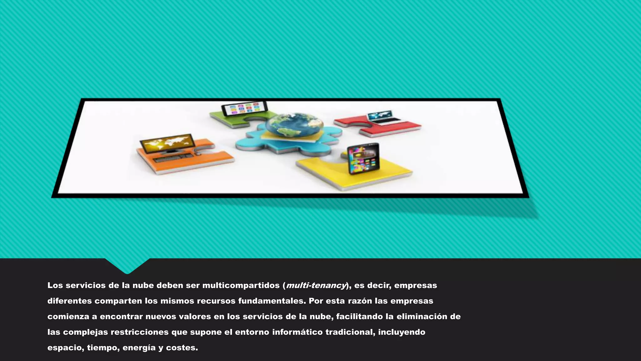 Los servicios de la nube deben ser multicompartidos (multi-tenancy), es decir, empresas
diferentes comparten los mismos recursos fundamentales. Por esta razón las empresas
comienza a encontrar nuevos valores en los servicios de la nube, facilitando la eliminación de
las complejas restricciones que supone el entorno informático tradicional, incluyendo
espacio, tiempo, energía y costes.
 