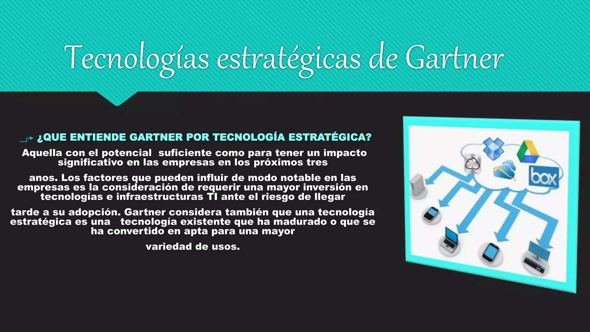 Tecnologías estratégicas de Gartner
¿QUE ENTIENDE GARTNER POR TECNOLOGÍA ESTRATÉGICA?
Aquella con el potencial suficiente como para tener un impacto
significativo en las empresas en los próximos tres
anos. Los factores que pueden influir de modo notable en las
empresas es la consideración de requerir una mayor inversión en
tecnologías e infraestructuras TI ante el riesgo de llegar
tarde a su adopción. Gartner considera también que una tecnología
estratégica es una tecnología existente que ha madurado o que se
ha convertido en apta para una mayor
variedad de usos.
 