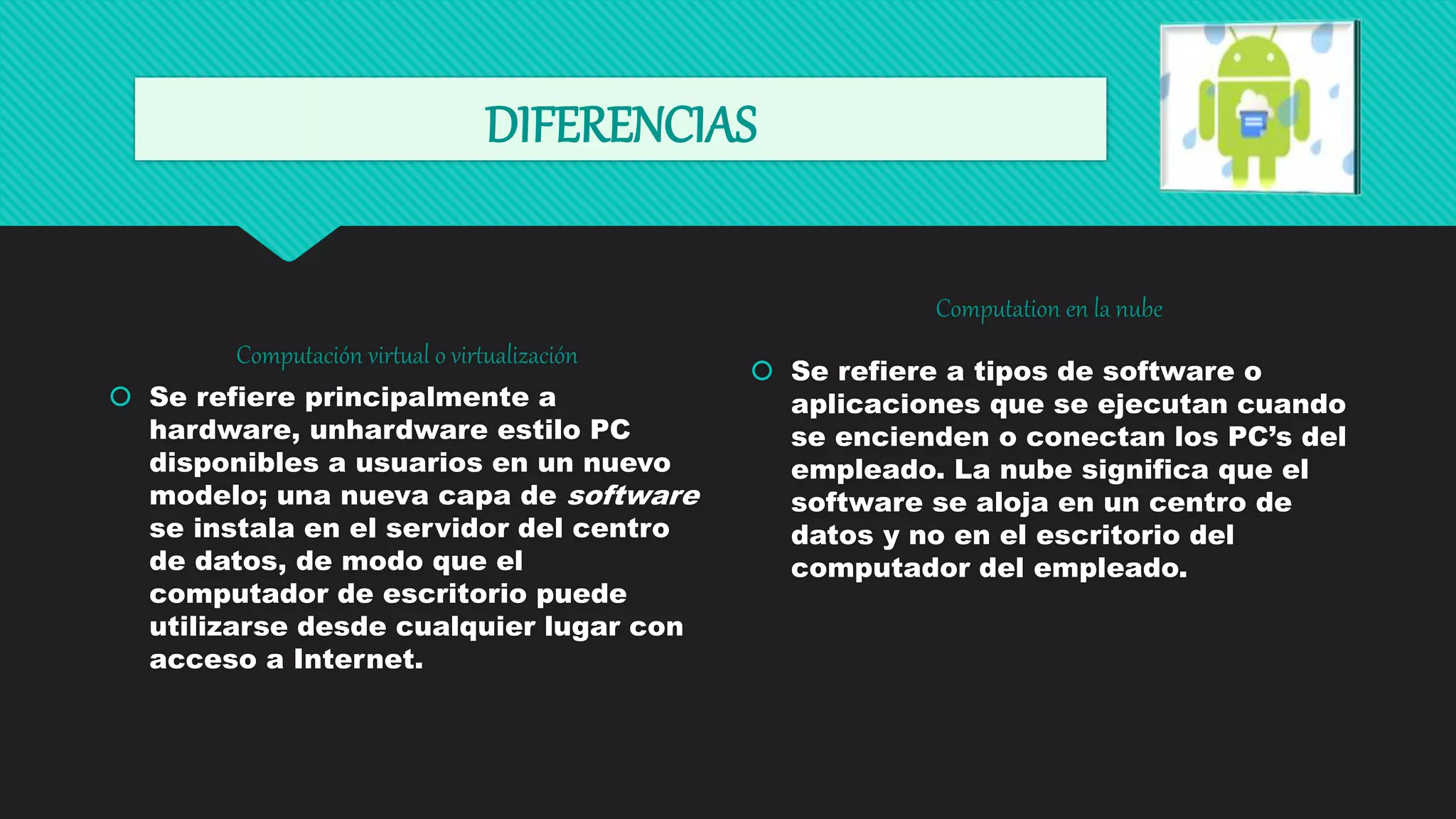 DIFERENCIAS
Computación virtual o virtualización
 Se refiere principalmente a
hardware, unhardware estilo PC
disponibles a usuarios en un nuevo
modelo; una nueva capa de software
se instala en el servidor del centro
de datos, de modo que el
computador de escritorio puede
utilizarse desde cualquier lugar con
acceso a Internet.
Computation en la nube
 Se refiere a tipos de software o
aplicaciones que se ejecutan cuando
se encienden o conectan los PC’s del
empleado. La nube significa que el
software se aloja en un centro de
datos y no en el escritorio del
computador del empleado.
 
