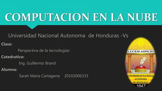 COMPUTACION EN LA NUBE
Universidad Nacional Autonoma de Honduras -Vs
Clase:
Perspectiva de la tecnologias
Catedratico:
Ing. Guillermo Brand
Alumna:
Sarah Maria Cartagena 20102006333
 