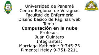 Universidad de Panamá
Centro Regional de Veraguas
Facultad de Enfermería
Diseño básico de Páginas web
Tema:
Computación en la nube
Profesor:
Juan Quintero
Integrantes:
Marciaga Katherine 9-745-73
Pimentel Heidy 9-751-2211
 