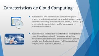 Características de Cloud Computing:
 Auto servicio bajo demanda: Un consumidor puede
proveerse unilateralmente de características tales como
tiempo de servicio y almacenamiento en red, a medida que
lo necesite sin requerir interacción humana con el
proveedor del servicio.
 Acceso ubicuo a la red: Las características o competencias
están disponibles en la red y se accede a través de
mecanismos estándares que promueven el uso por las
plataformas de clientes delgados (teléfonos móviles,
computadoras portátiles, tabletas…).
 