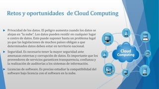 Retos y oportunidades de Cloud Computing
 Privacidad de los datos. El peligro aumenta cuando los datos se
alojan en “la nube”. Los datos pueden residir en cualquier lugar
o centro de datos. Esto puede suponer hasta un problema legal
ya que las legislaciones de muchos países obligan a que
determinados datos deben estar en territorio nacional.
 Seguridad. Es necesario tener la mayor seguridad ante
amenazas externas y corrupción de datos. Es importante que los
proveedores de servicios garanticen transparencia, confianza y
la realización de auditorías a los sistemas de información.
 Licencias de software. Es preciso estudiar la compatibilidad del
software bajo licencia con el software en la nube.
 