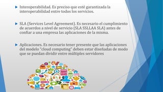  Interoperabilidad. Es preciso que esté garantizada la
interoperabilidad entre todos los servicios.
 SLA (Services Level Agreement). Es necesario el cumplimiento
de acuerdos a nivel de servicio (SLA SSLLAA SLA) antes de
confiar a una empresa las aplicaciones de la misma.
 Aplicaciones. Es necesario tener presente que las aplicaciones
del modelo “cloud computing” deben estar diseñadas de modo
que se puedan dividir entre múltiples servidores
 