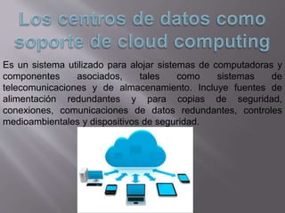 Es un sistema utilizado para alojar sistemas de computadoras y
componentes asociados, tales como sistemas de
telecomunicaciones y de almacenamiento. Incluye fuentes de
alimentación redundantes y para copias de seguridad,
conexiones, comunicaciones de datos redundantes, controles
medioambientales y dispositivos de seguridad.
 