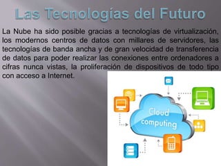 La Nube ha sido posible gracias a tecnologías de virtualización,
los modernos centros de datos con millares de servidores, las
tecnologías de banda ancha y de gran velocidad de transferencia
de datos para poder realizar las conexiones entre ordenadores a
cifras nunca vistas, la proliferación de dispositivos de todo tipo
con acceso a Internet.
 