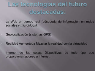 • La Web en tiempo real (búsqueda de información en redes
sociales y microblogs).
• Geolocalización (sistemas GPS)
• Realidad Aumentada Mezclar la realidad con la virtualidad
• Internet de las cosas Dispositivos de todo tipo que
proporcionan acceso a Internet.
 