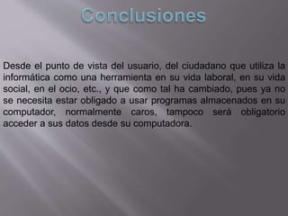 Desde el punto de vista del usuario, del ciudadano que utiliza la
informática como una herramienta en su vida laboral, en su vida
social, en el ocio, etc., y que como tal ha cambiado, pues ya no
se necesita estar obligado a usar programas almacenados en su
computador, normalmente caros, tampoco será obligatorio
acceder a sus datos desde su computadora.
 