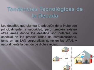 Los desafíos que plantea la adopción de la Nube son
principalmente la seguridad, pero también existen
otras áreas donde los desafíos son notables, en
especial en las propias redes de comunicaciones,
tanto en las LAN corporativas como en las WAN, y
naturalmente la gestión de dichas redes.
 