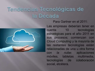 Para Gartner en el 2011:
Las empresas deberían tener en
cuenta 10 tecnologías
estratégicas para el año 2011 en
sus procesos; comienzan con
Cloud Computing y la mayoría de
las restantes tecnologías están
relacionadas de una u otra forma
con la nube: aplicaciones
móviles, tabletas multimedia,
tecnologías de colaboración
social, etcétera.
 