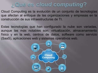 Cloud Computing es la evolución de un conjunto de tecnologías
que afectan al enfoque de las organizaciones y empresas en la
construcción de sus infraestructuras de TI.
Estas tecnologías que han configurado la nube son variadas,
aunque las más notables son: virtualización, almacenamiento
físico y en la web, centros de datos, software como servicio
(SaaS), aplicaciones web y sistemas operativos web.
 