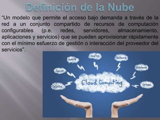 “Un modelo que permite el acceso bajo demanda a través de la
red a un conjunto compartido de recursos de computación
configurables (p.e. redes, servidores, almacenamiento,
aplicaciones y servicios) que se pueden aprovisionar rápidamente
con el mínimo esfuerzo de gestión o interacción del proveedor del
servicios”.
 