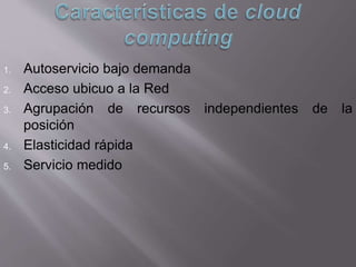 1. Autoservicio bajo demanda
2. Acceso ubicuo a la Red
3. Agrupación de recursos independientes de la
posición
4. Elasticidad rápida
5. Servicio medido
 