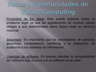 1. Privacidad de los datos: Esto puede suponer hasta un
problema legal ya que las legislaciones de muchos países
obligan a que determinados datos deben estar en territorio
nacional.
2. Seguridad: Es importante que los proveedores de servicios
garanticen transparencia, confianza y la realización de
auditorías a los sistemas de información.
3. Licencias de software: Es preciso estudiar la compatibilidad
del software bajo licencia con el software en la nube.
 