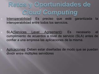 3. Interoperabilidad: Es preciso que esté garantizada la
interoperabilidad entre todos los servicios.
4. SLA(Services Level Agreement): Es necesario el
cumplimiento de acuerdos a nivel de servicio (SLA) antes de
confiar a una empresa las aplicaciones de la misma.
5. Aplicaciones: Deben estar diseñadas de modo que se puedan
dividir entre múltiples servidores
 