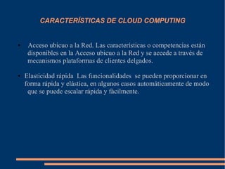 CARACTERÍSTICAS DE CLOUD COMPUTING
● Acceso ubicuo a la Red. Las características o competencias están
disponibles en la Acceso ubicuo a la Red y se accede a través de
mecanismos plataformas de clientes delgados.
● Elasticidad rápida Las funcionalidades se pueden proporcionar en
forma rápida y elástica, en algunos casos automáticamente de modo
que se puede escalar rápida y fácilmente.
 