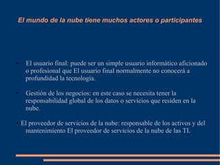 El mundo de la nube tiene muchos actores o participantes
● El usuario final: puede ser un simple usuario informático aficionado
o profesional que El usuario final normalmente no conocerá a
profundidad la tecnología.
● Gestión de los negocios: en este caso se necesita tener la
responsabilidad global de los datos o servicios que residen en la
nube.
● El proveedor de servicios de la nube: responsable de los activos y del
mantenimiento El proveedor de servicios de la nube de las TI.
 