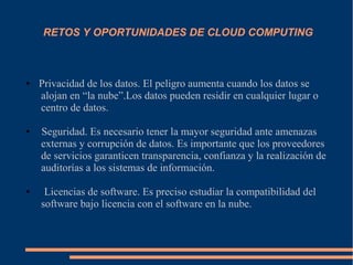 RETOS Y OPORTUNIDADES DE CLOUD COMPUTING
● Privacidad de los datos. El peligro aumenta cuando los datos se
alojan en “la nube”.Los datos pueden residir en cualquier lugar o
centro de datos.
● Seguridad. Es necesario tener la mayor seguridad ante amenazas
externas y corrupción de datos. Es importante que los proveedores
de servicios garanticen transparencia, confianza y la realización de
auditorías a los sistemas de información.
● Licencias de software. Es preciso estudiar la compatibilidad del
software bajo licencia con el software en la nube.
 