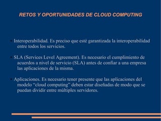 RETOS Y OPORTUNIDADES DE CLOUD COMPUTING
● Interoperabilidad. Es preciso que esté garantizada la interoperabilidad
entre todos los servicios.
● SLA (Services Level Agreement). Es necesario el cumplimiento de
acuerdos a nivel de servicio (SLA) antes de confiar a una empresa
las aplicaciones de la misma.
● Aplicaciones. Es necesario tener presente que las aplicaciones del
modelo “cloud computing” deben estar diseñadas de modo que se
puedan dividir entre múltiples servidores.
 