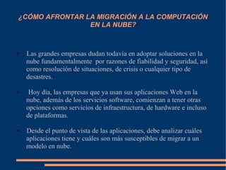 ¿CÓMO AFRONTAR LA MIGRACIÓN A LA COMPUTACIÓN
EN LA NUBE?
● Las grandes empresas dudan todavía en adoptar soluciones en la
nube fundamentalmente por razones de fiabilidad y seguridad, así
como resolución de situaciones, de crisis o cualquier tipo de
desastres.
● Hoy día, las empresas que ya usan sus aplicaciones Web en la
nube, además de los servicios software, comienzan a tener otras
opciones como servicios de infraestructura, de hardware e incluso
de plataformas.
● Desde el punto de vista de las aplicaciones, debe analizar cuáles
aplicaciones tiene y cuáles son más susceptibles de migrar a un
modelo en nube.
 