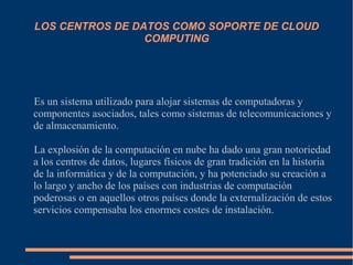 LOS CENTROS DE DATOS COMO SOPORTE DE CLOUD
COMPUTING
Es un sistema utilizado para alojar sistemas de computadoras y
componentes asociados, tales como sistemas de telecomunicaciones y
de almacenamiento.
La explosión de la computación en nube ha dado una gran notoriedad
a los centros de datos, lugares físicos de gran tradición en la historia
de la informática y de la computación, y ha potenciado su creación a
lo largo y ancho de los países con industrias de computación
poderosas o en aquellos otros países donde la externalización de estos
servicios compensaba los enormes costes de instalación.
 