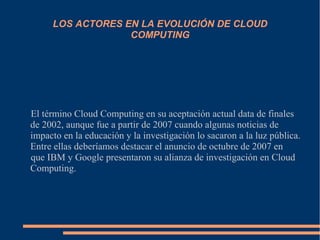 LOS ACTORES EN LA EVOLUCIÓN DE CLOUD
COMPUTING
El término Cloud Computing en su aceptación actual data de finales
de 2002, aunque fue a partir de 2007 cuando algunas noticias de
impacto en la educación y la investigación lo sacaron a la luz pública.
Entre ellas deberíamos destacar el anuncio de octubre de 2007 en
que IBM y Google presentaron su alianza de investigación en Cloud
Computing.
 