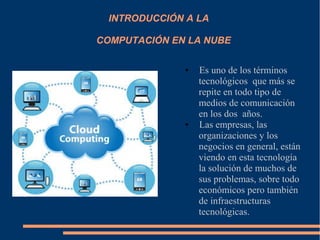 INTRODUCCIÓN A LA
COMPUTACIÓN EN LA NUBE
● Es uno de los términos
tecnológicos que más se
repite en todo tipo de
medios de comunicación
en los dos años.
● Las empresas, las
organizaciones y los
negocios en general, están
viendo en esta tecnología
la solución de muchos de
sus problemas, sobre todo
económicos pero también
de infraestructuras
tecnológicas.
 